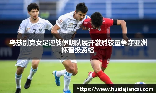 乌兹别克女足迎战伊朗队展开激烈较量争夺亚洲杯晋级资格