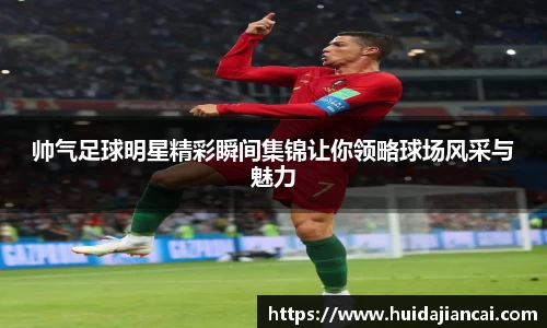 帅气足球明星精彩瞬间集锦让你领略球场风采与魅力